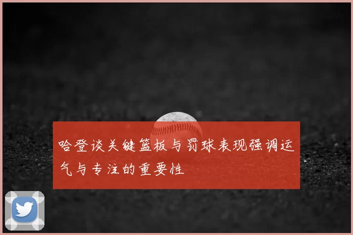 哈登谈关键篮板与罚球表现强调运气与专注的重要性