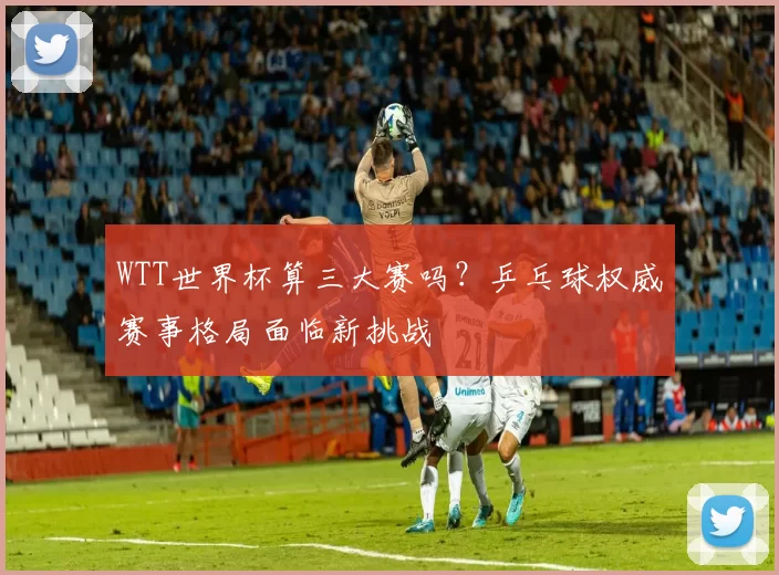 WTT世界杯算三大赛吗？乒乓球权威赛事格局面临新挑战