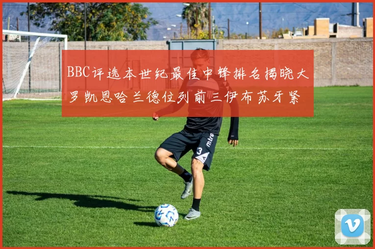 BBC评选本世纪最佳中锋排名揭晓大罗凯恩哈兰德位列前三伊布苏牙紧随其后