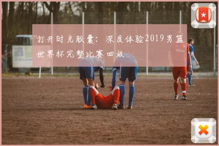 打开时光胶囊：深度体验2019男篮世界杯完整比赛回放