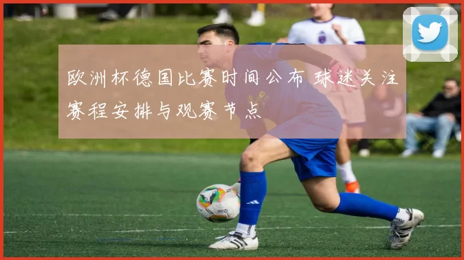 欧洲杯德国比赛时间公布 球迷关注赛程安排与观赛节点