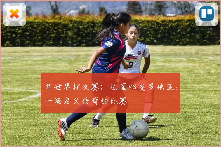 年世界杯决赛:法国vs克罗地亚,一场定义传奇的比赛