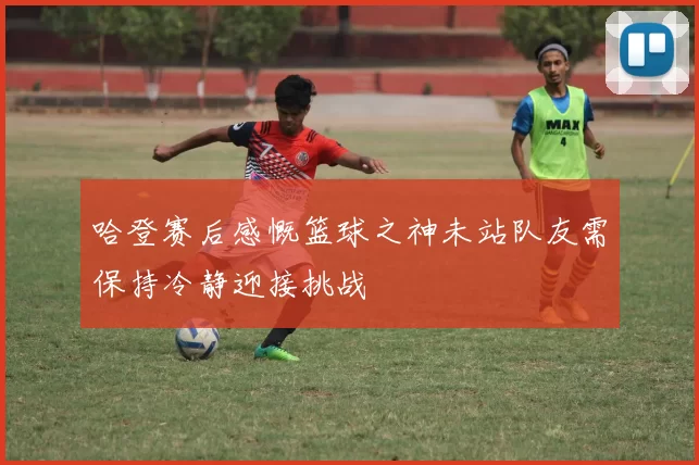 哈登赛后感慨篮球之神未站队友需保持冷静迎接挑战