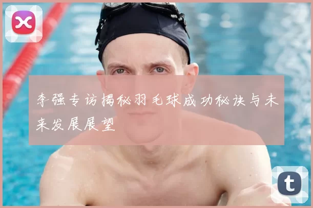 李强专访揭秘羽毛球成功秘诀与未来发展展望