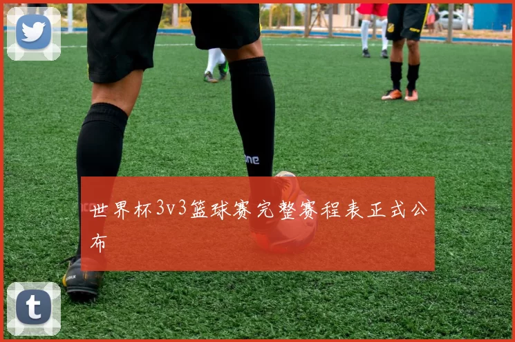 世界杯3v3篮球赛完整赛程表正式公布