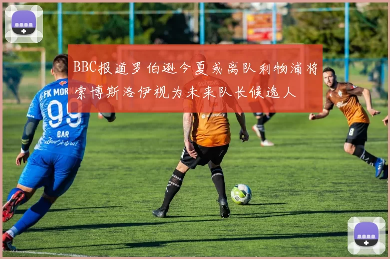 BBC报道罗伯逊今夏或离队利物浦将索博斯洛伊视为未来队长候选人