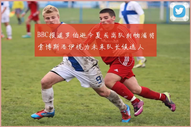 BBC报道罗伯逊今夏或离队利物浦将索博斯洛伊视为未来队长候选人