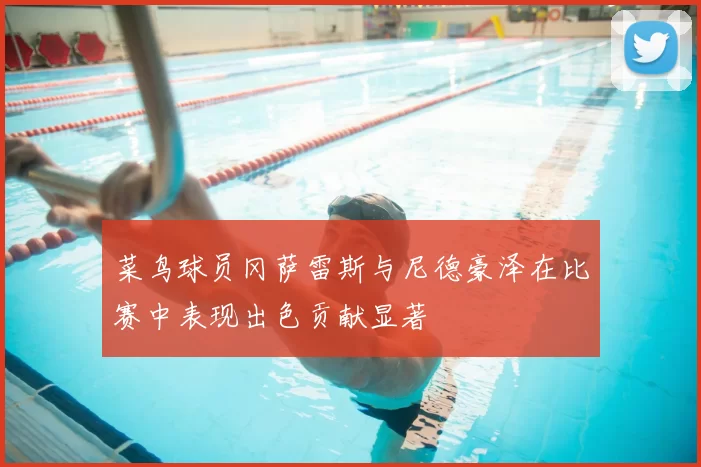 菜鸟球员冈萨雷斯与尼德豪泽在比赛中表现出色贡献显著
