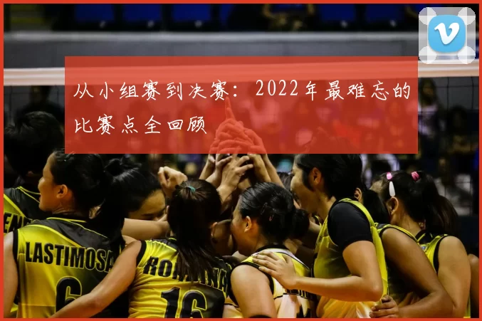 从小组赛到决赛：2022年最难忘的比赛点全回顾