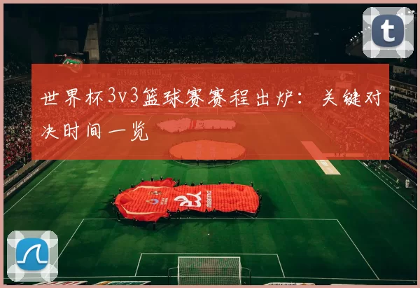 世界杯3v3篮球赛赛程出炉：关键对决时间一览