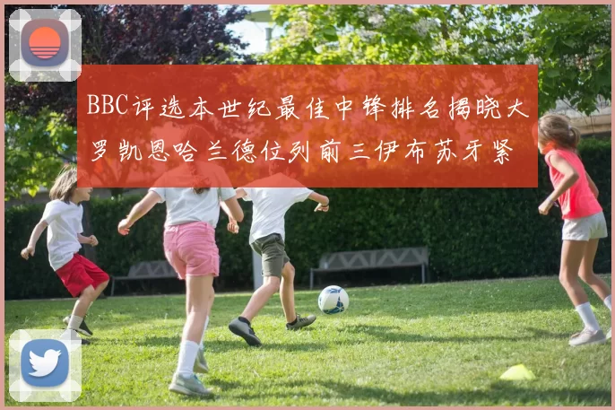 BBC评选本世纪最佳中锋排名揭晓大罗凯恩哈兰德位列前三伊布苏牙紧随其后