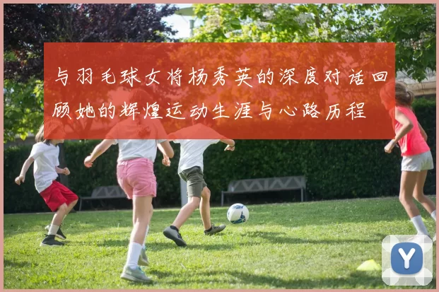 与羽毛球女将杨秀英的深度对话回顾她的辉煌运动生涯与心路历程