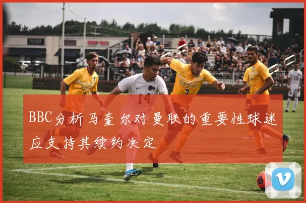 BBC分析马奎尔对曼联的重要性球迷应支持其续约决定