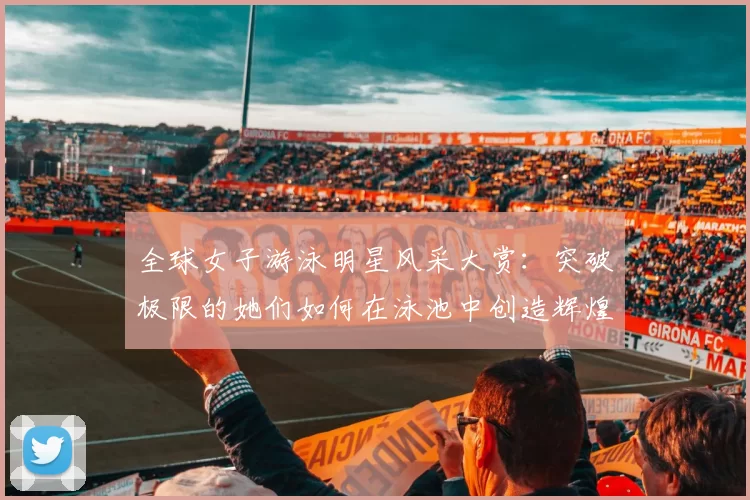 全球女子游泳明星风采大赏：突破极限的她们如何在泳池中创造辉煌