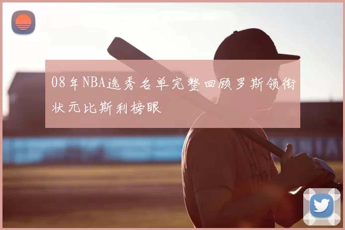 08年NBA选秀名单完整回顾罗斯领衔状元比斯利榜眼