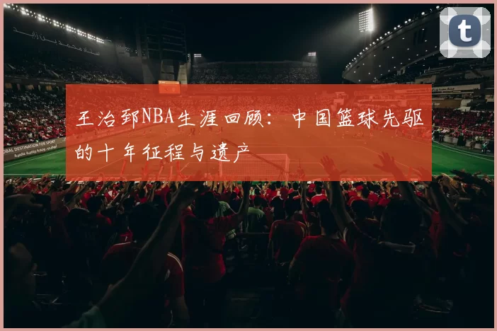 王治郅NBA生涯回顾：中国篮球先驱的十年征程与遗产