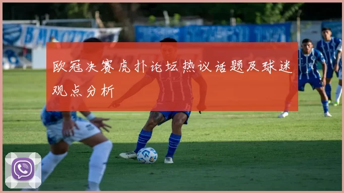 欧冠决赛虎扑论坛热议话题及球迷观点分析