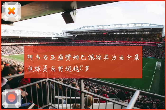 阿韦洛亚盛赞姆巴佩称其为当今最佳球员或将超越C罗