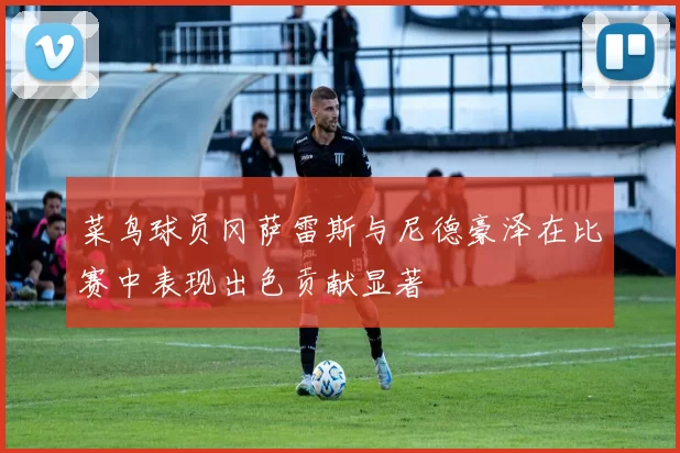菜鸟球员冈萨雷斯与尼德豪泽在比赛中表现出色贡献显著