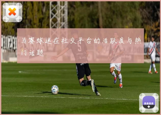 马赛球迷在社交平台的活跃度与热门话题