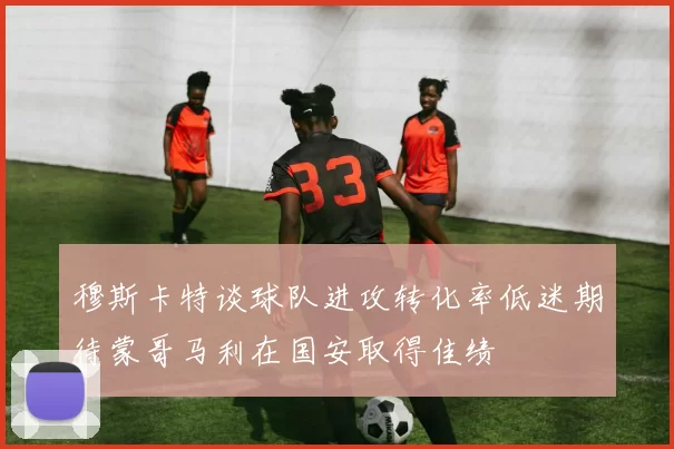 穆斯卡特谈球队进攻转化率低迷期待蒙哥马利在国安取得佳绩