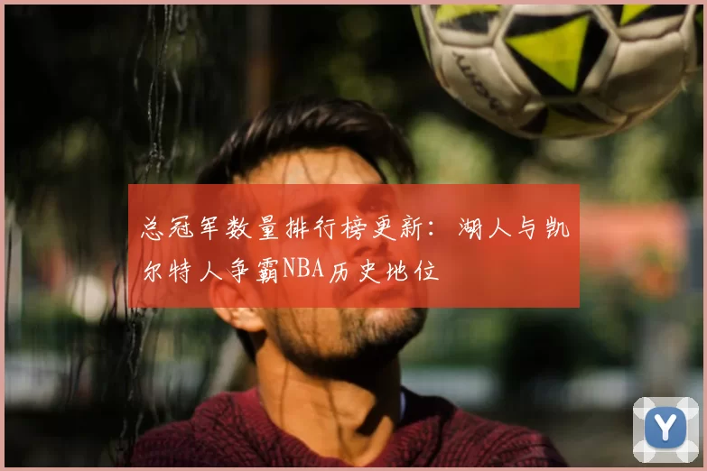 总冠军数量排行榜更新：湖人与凯尔特人争霸NBA历史地位