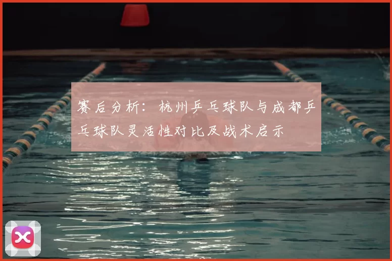 赛后分析：杭州乒乓球队与成都乒乓球队灵活性对比及战术启示