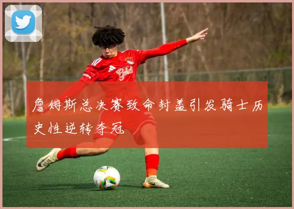 詹姆斯总决赛致命封盖引发骑士历史性逆转夺冠
