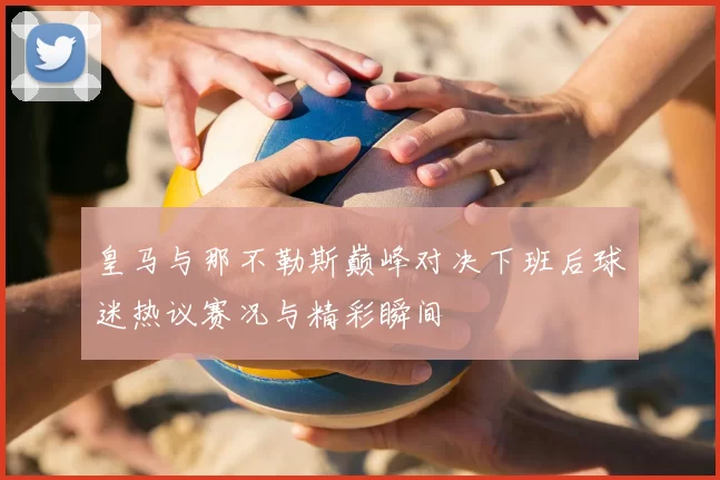 皇马与那不勒斯巅峰对决下班后球迷热议赛况与精彩瞬间