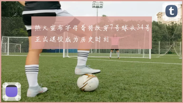 热火宣布字母哥将改穿7号球衣34号正式退役成为历史时刻