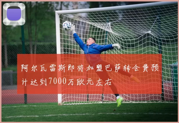 阿尔瓦雷斯即将加盟巴萨转会费预计达到7000万欧元左右