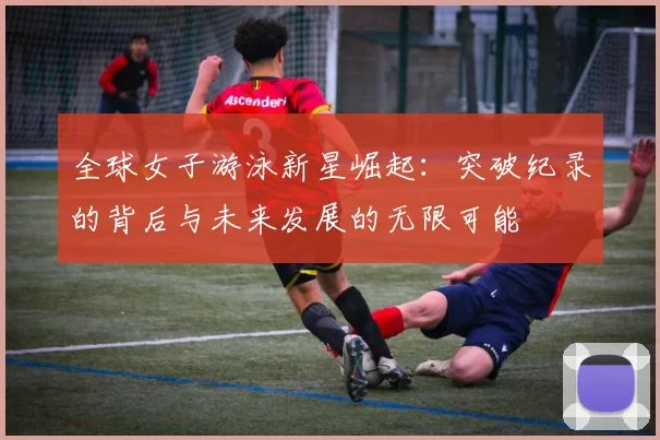 全球女子游泳新星崛起：突破纪录的背后与未来发展的无限可能