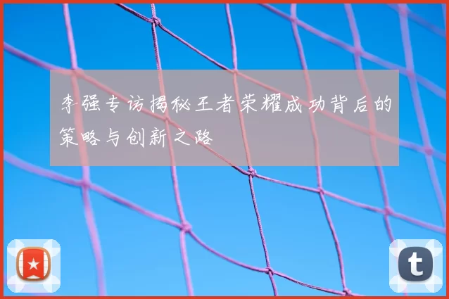 李强专访揭秘王者荣耀成功背后的策略与创新之路