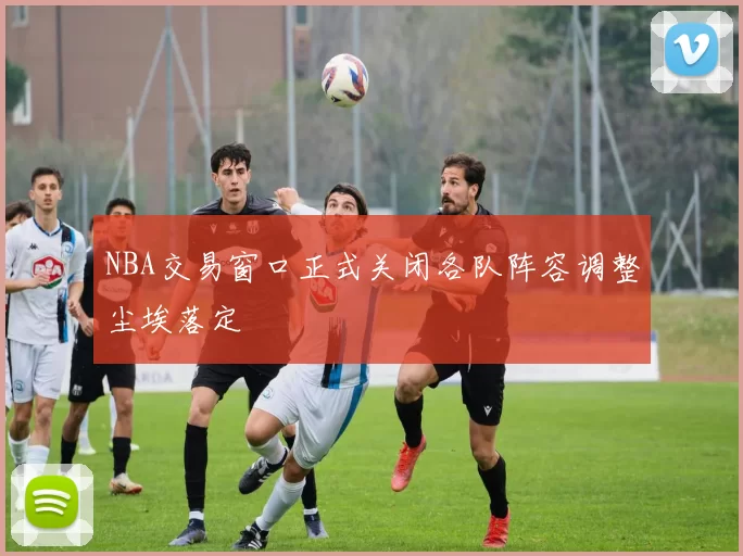 NBA交易窗口正式关闭各队阵容调整尘埃落定