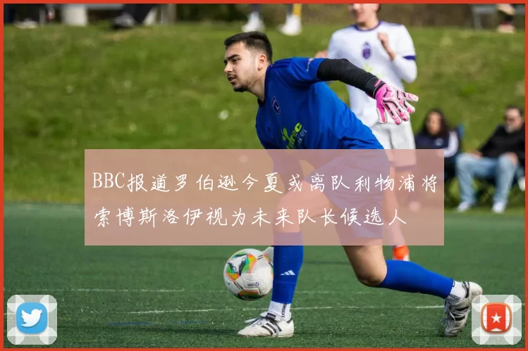 BBC报道罗伯逊今夏或离队利物浦将索博斯洛伊视为未来队长候选人