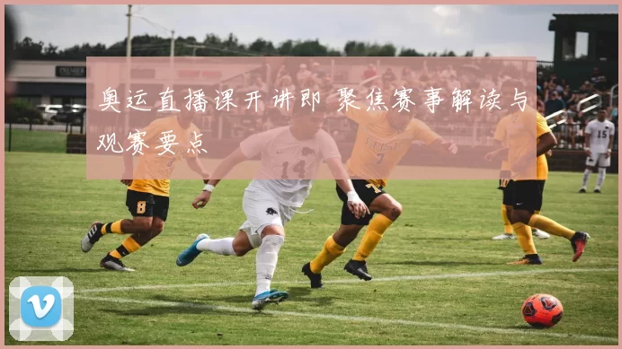 奥运直播课开讲即 聚焦赛事解读与观赛要点