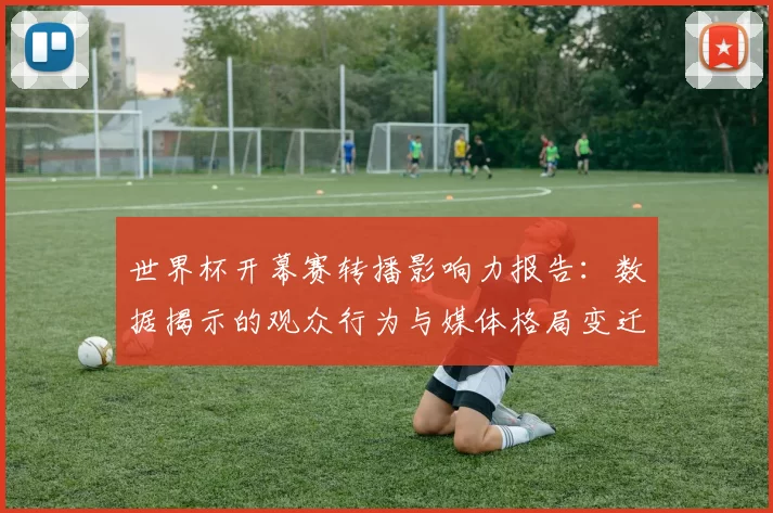 世界杯开幕赛转播影响力报告：数据揭示的观众行为与媒体格局变迁