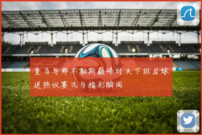 皇马与那不勒斯巅峰对决下班后球迷热议赛况与精彩瞬间