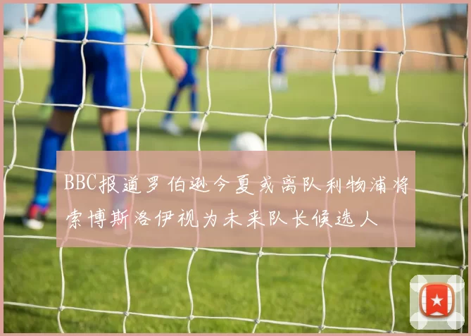 BBC报道罗伯逊今夏或离队利物浦将索博斯洛伊视为未来队长候选人