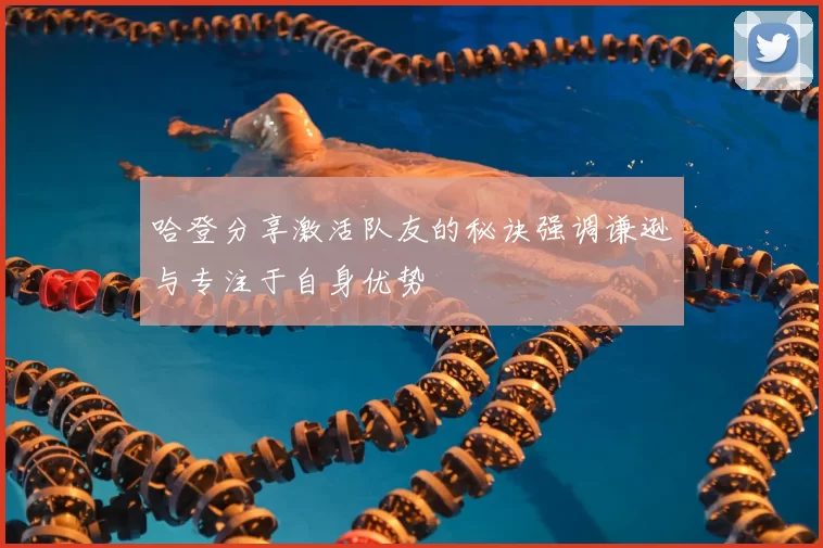 哈登分享激活队友的秘诀强调谦逊与专注于自身优势