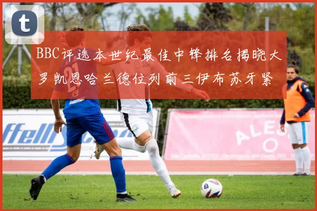 BBC评选本世纪最佳中锋排名揭晓大罗凯恩哈兰德位列前三伊布苏牙紧随其后
