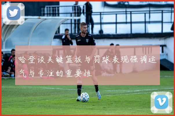 哈登谈关键篮板与罚球表现强调运气与专注的重要性