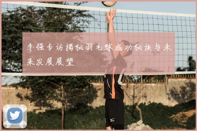李强专访揭秘羽毛球成功秘诀与未来发展展望