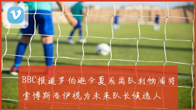 BBC报道罗伯逊今夏或离队利物浦将索博斯洛伊视为未来队长候选人