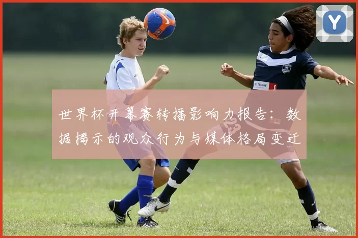 世界杯开幕赛转播影响力报告：数据揭示的观众行为与媒体格局变迁
