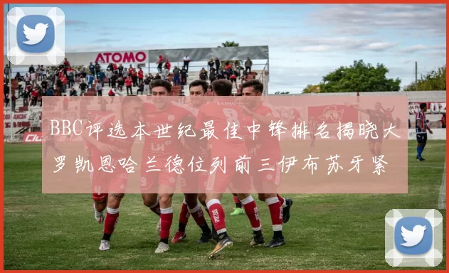 BBC评选本世纪最佳中锋排名揭晓大罗凯恩哈兰德位列前三伊布苏牙紧随其后
