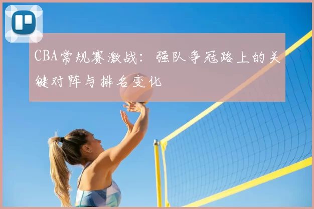 CBA常规赛激战：强队争冠路上的关键对阵与排名变化