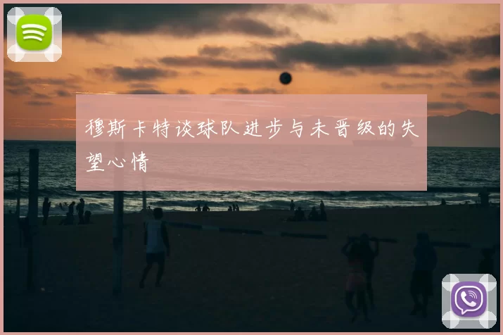 穆斯卡特谈球队进步与未晋级的失望心情