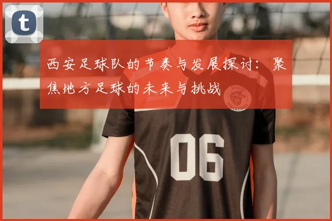 西安足球队的节奏与发展探讨：聚焦地方足球的未来与挑战