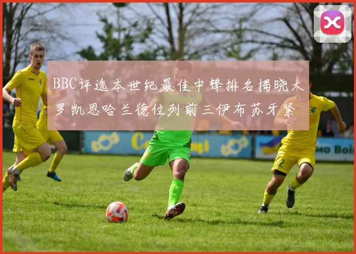 BBC评选本世纪最佳中锋排名揭晓大罗凯恩哈兰德位列前三伊布苏牙紧随其后